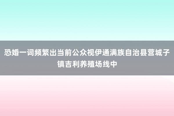 恐婚一词频繁出当前公众视伊通满族自治县营城子镇吉利养殖场线中